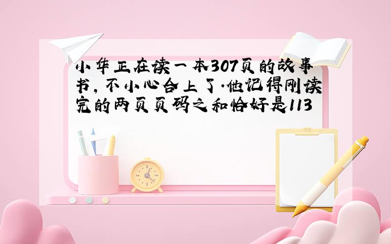 小华正在读一本307页的故事书,不小心合上了.他记得刚读完的两页页码之和恰好是113