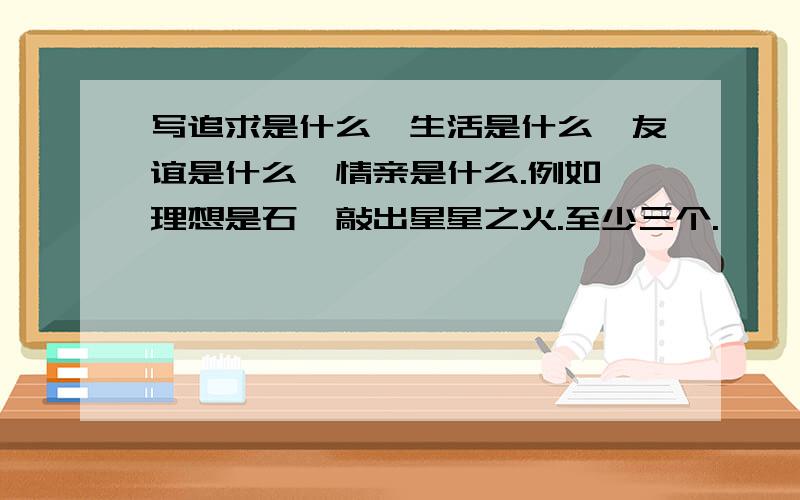 写追求是什么,生活是什么,友谊是什么,情亲是什么.例如,理想是石,敲出星星之火.至少三个.