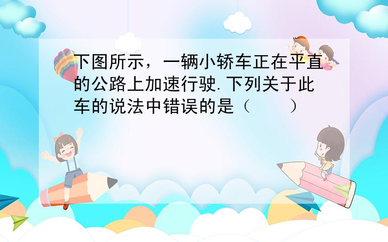 下图所示，一辆小轿车正在平直的公路上加速行驶.下列关于此车的说法中错误的是（　　）