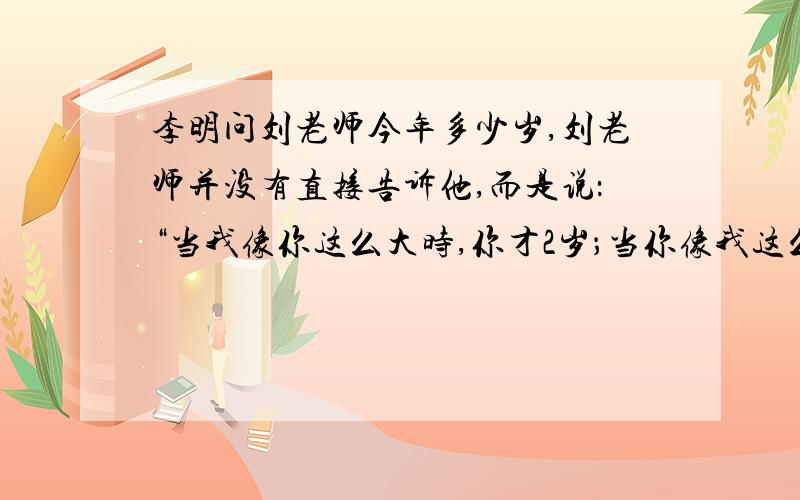 李明问刘老师今年多少岁,刘老师并没有直接告诉他,而是说：“当我像你这么大时,你才2岁；当你像我这么大时,我已经44岁了.