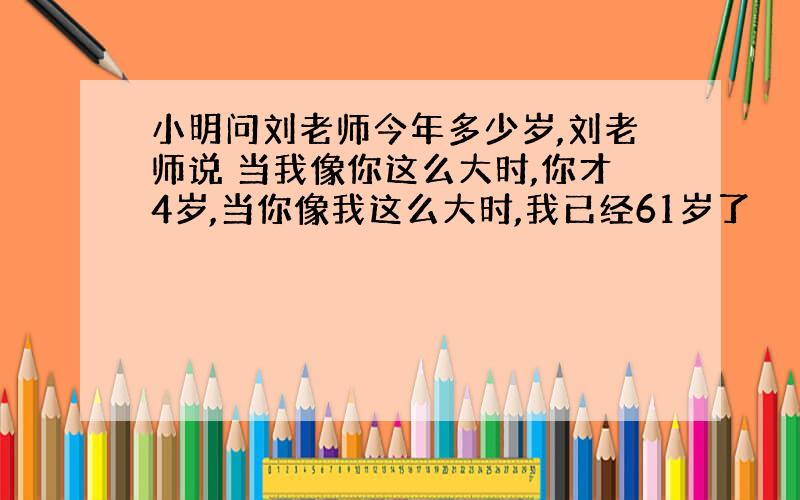 小明问刘老师今年多少岁,刘老师说 当我像你这么大时,你才4岁,当你像我这么大时,我已经61岁了