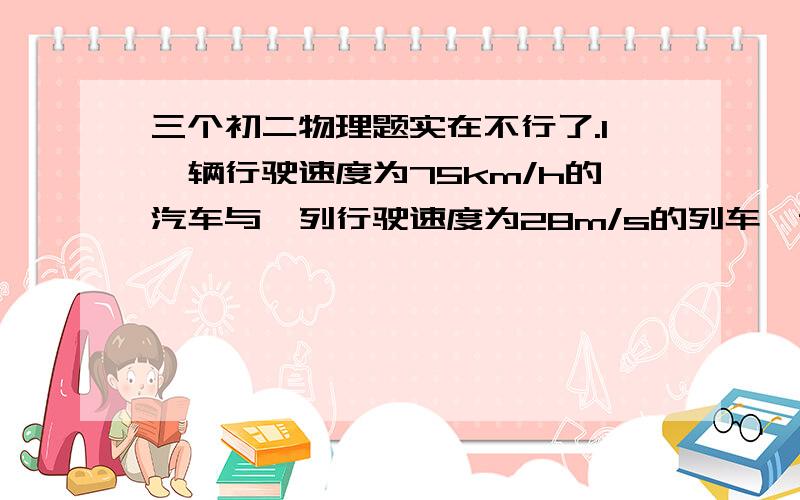 三个初二物理题实在不行了.1一辆行驶速度为75km/h的汽车与一列行驶速度为28m/s的列车,谁跟快?..