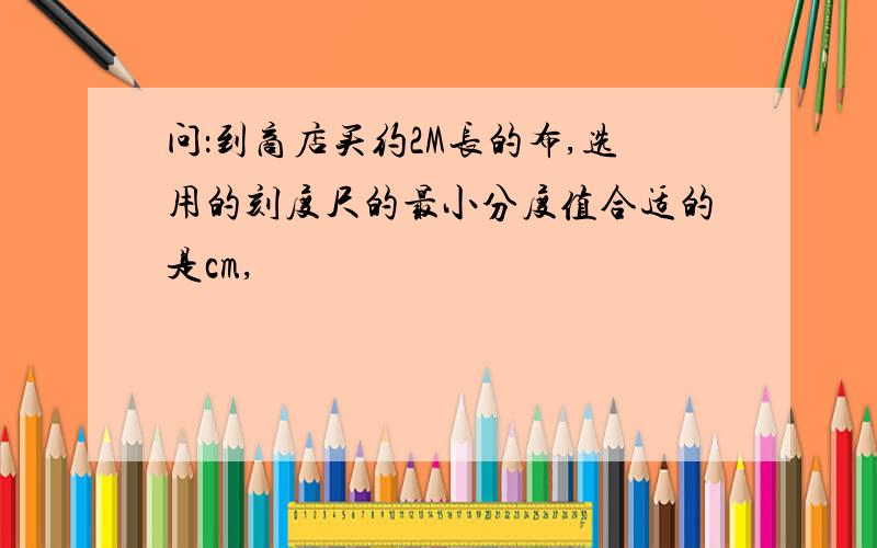 问：到商店买约2M长的布,选用的刻度尺的最小分度值合适的是cm,