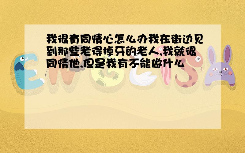 我很有同情心怎么办我在街边见到那些老得掉牙的老人,我就很同情他,但是我有不能做什么