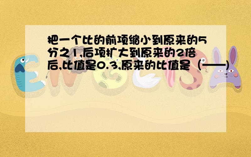 把一个比的前项缩小到原来的5分之1,后项扩大到原来的2倍后,比值是0.3,原来的比值是（——)