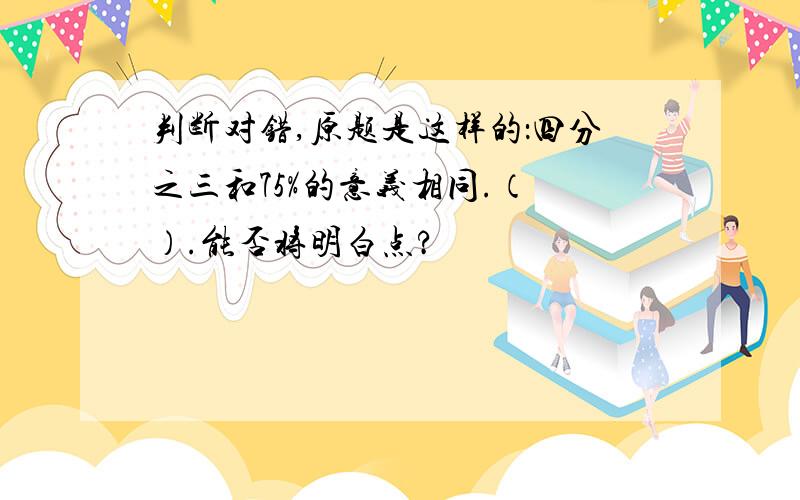 判断对错,原题是这样的：四分之三和75%的意义相同.（ ）.能否将明白点?