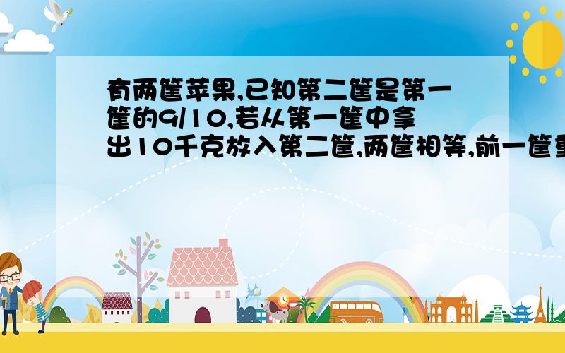 有两筐苹果,已知第二筐是第一筐的9/10,若从第一筐中拿出10千克放入第二筐,两筐相等,前一筐重多少?