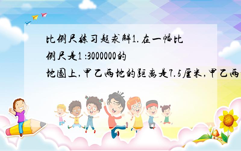 比例尺练习题求解1.在一幅比例尺是1 ：3000000的地图上,甲乙两地的距离是7.5厘米,甲乙两地的实际距离是多少千米