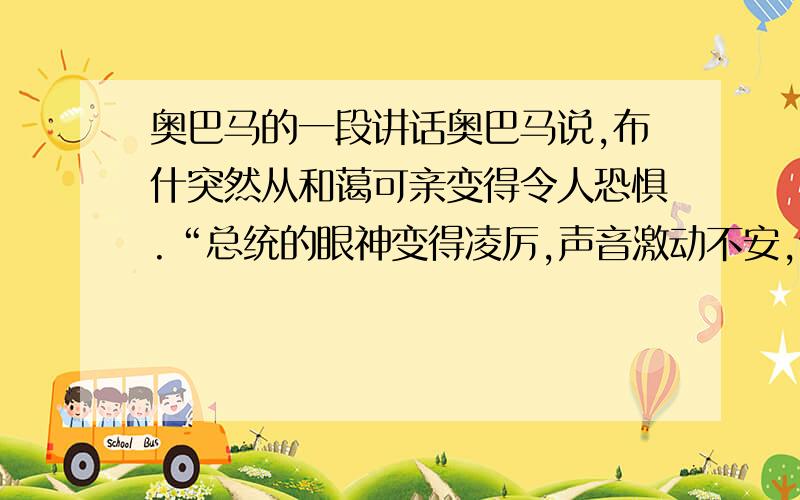 奥巴马的一段讲话奥巴马说,布什突然从和蔼可亲变得令人恐惧.“总统的眼神变得凌厉,声音激动不安,语速很快,从刚才的和蔼可亲