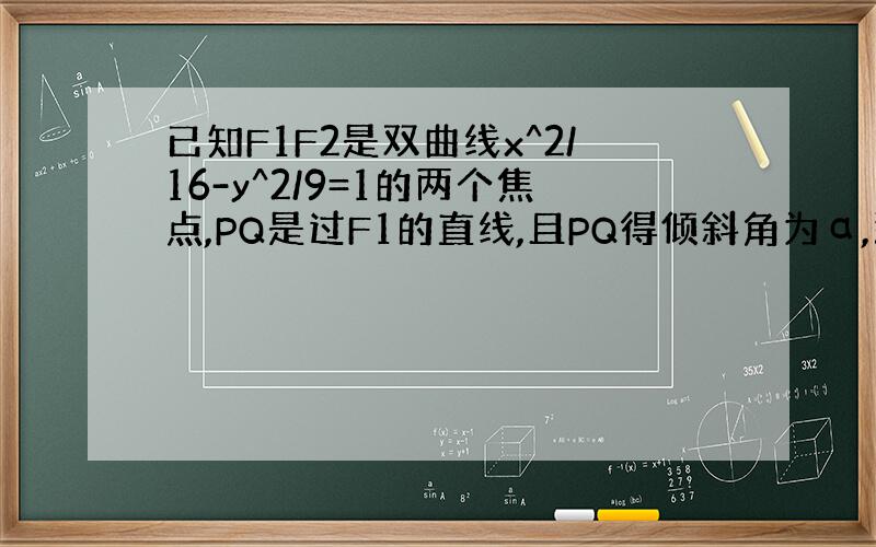 已知F1F2是双曲线x^2/16-y^2/9=1的两个焦点,PQ是过F1的直线,且PQ得倾斜角为α,那么PF2+QF2-