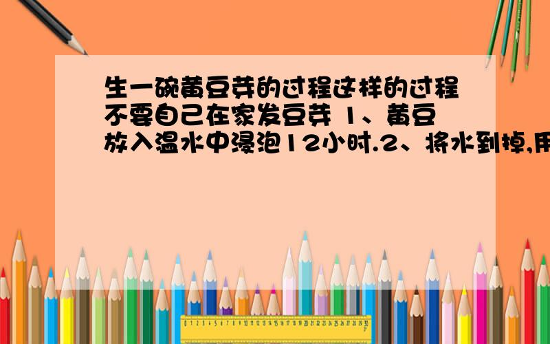 生一碗黄豆芽的过程这样的过程不要自己在家发豆芽 1、黄豆放入温水中浸泡12小时.2、将水到掉,用一块湿毛巾盖在黄豆上,放