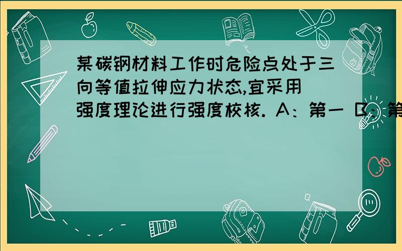 某碳钢材料工作时危险点处于三向等值拉伸应力状态,宜采用 强度理论进行强度校核. A：第一 B：第二； C：第三； D：第