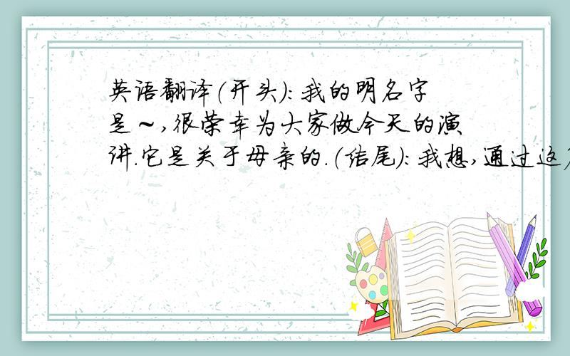 英语翻译（开头）：我的明名字是～,很荣幸为大家做今天的演讲.它是关于母亲的.（结尾）：我想,通过这篇文章,我们应该学会怎