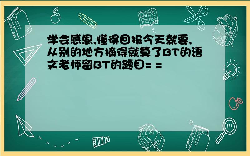 学会感恩,懂得回报今天就要,从别的地方摘得就算了BT的语文老师留BT的题目= =