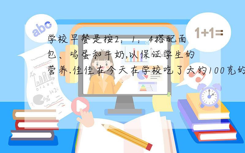 学校早餐是按2：1：4搭配面包、鸡蛋和牛奶,以保证学生的营养.佳佳在今天在学校吃了大约100克的面包