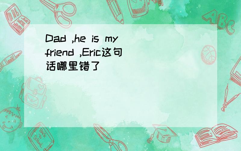 Dad ,he is my friend ,Eric这句话哪里错了