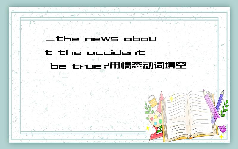 ＿the news about the accident be true?用情态动词填空