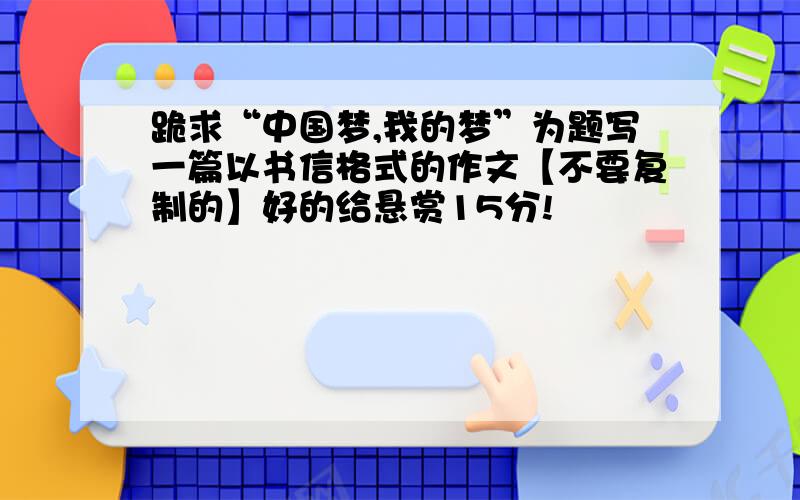 跪求“中国梦,我的梦”为题写一篇以书信格式的作文【不要复制的】好的给悬赏15分!