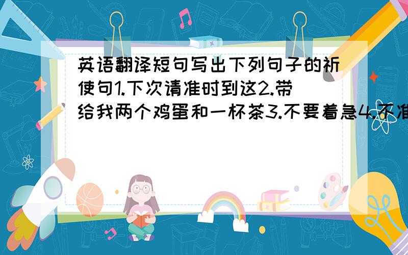 英语翻译短句写出下列句子的祈使句1.下次请准时到这2.带给我两个鸡蛋和一杯茶3.不要着急4.不准吸烟5.不准说话6.让我