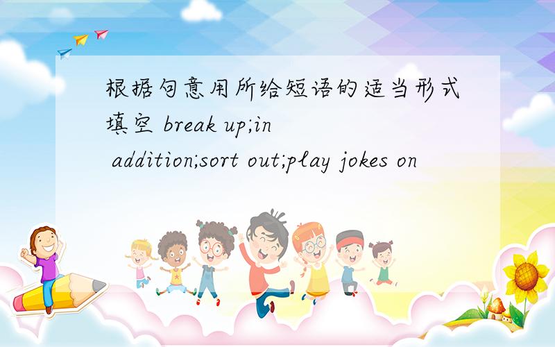 根据句意用所给短语的适当形式填空 break up;in addition;sort out;play jokes on