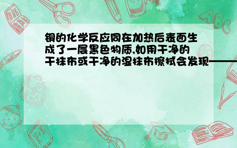 铜的化学反应同在加热后表面生成了一层黑色物质,如用干净的干抹布或干净的湿抹布擦拭会发现————————,说明了—————