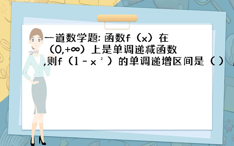 一道数学题: 函数f（x）在（0,+∞）上是单调递减函数,则f（1–x²）的单调递增区间是（ ） 麻烦请把解答