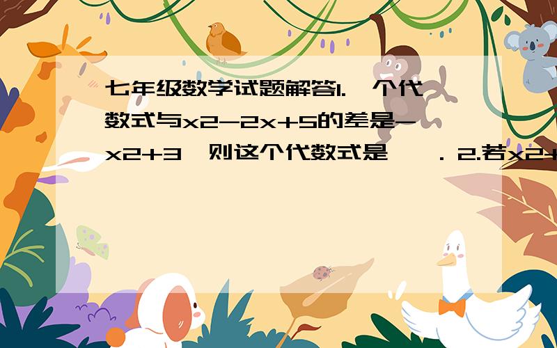 七年级数学试题解答1.一个代数式与x2-2x+5的差是-x2+3,则这个代数式是——. 2.若x2+kx+16是一个完全