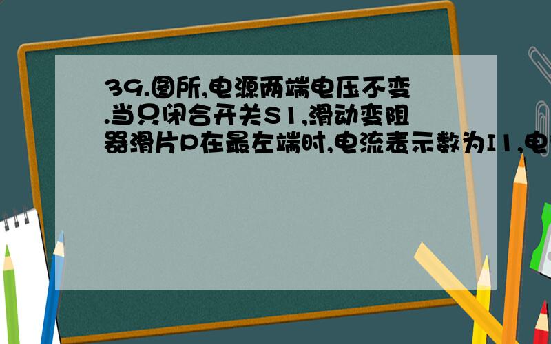 39.图所,电源两端电压不变.当只闭合开关S1,滑动变阻器滑片P在最左端时,电流表示数为I1,电阻R1的功率为P1.当闭