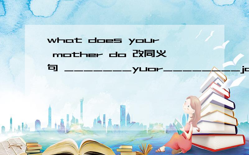 what does your mother do 改同义句 _______yuor________job?