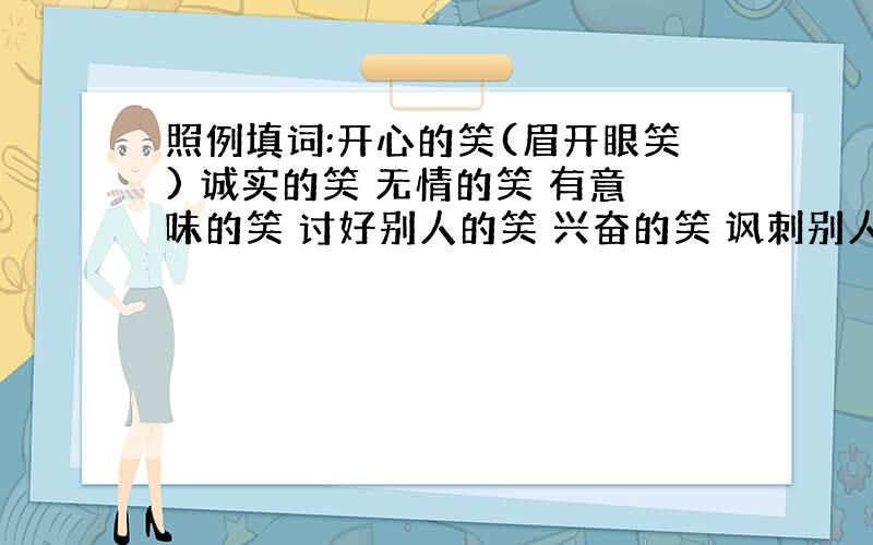 照例填词:开心的笑(眉开眼笑) 诚实的笑 无情的笑 有意味的笑 讨好别人的笑 兴奋的笑 讽刺别人的笑