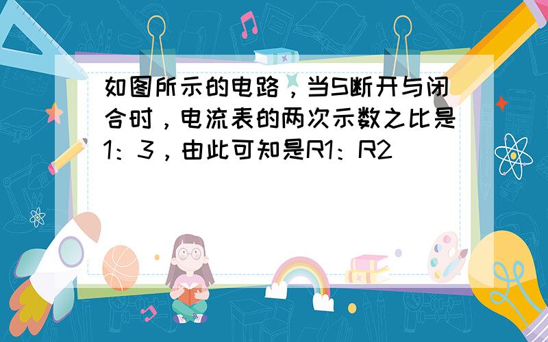 如图所示的电路，当S断开与闭合时，电流表的两次示数之比是1：3，由此可知是R1：R2（　　）