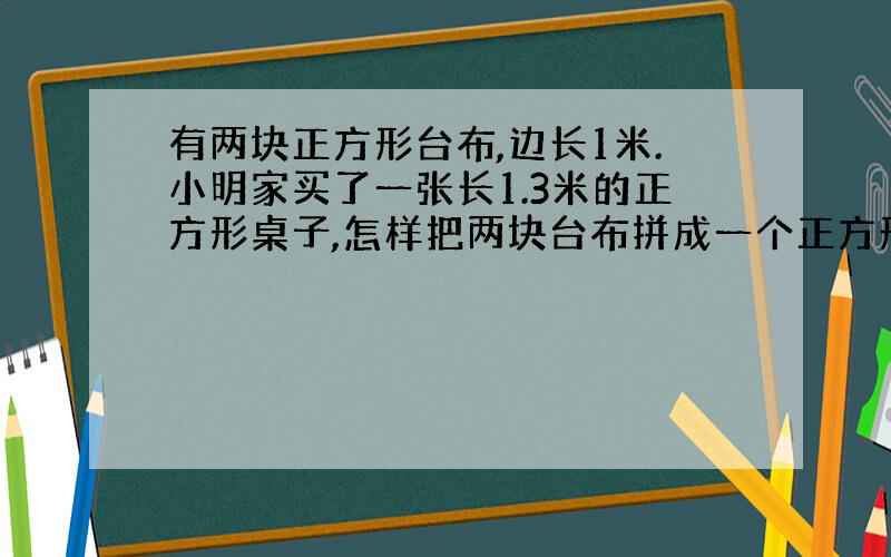 有两块正方形台布,边长1米.小明家买了一张长1.3米的正方形桌子,怎样把两块台布拼成一个正方形大台布