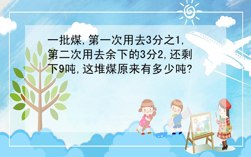 一批煤,第一次用去3分之1,第二次用去余下的3分2,还剩下9吨,这堆煤原来有多少吨?