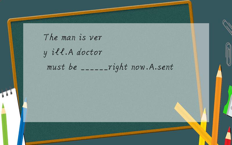 The man is very ill.A doctor must be ______right now.A.sent