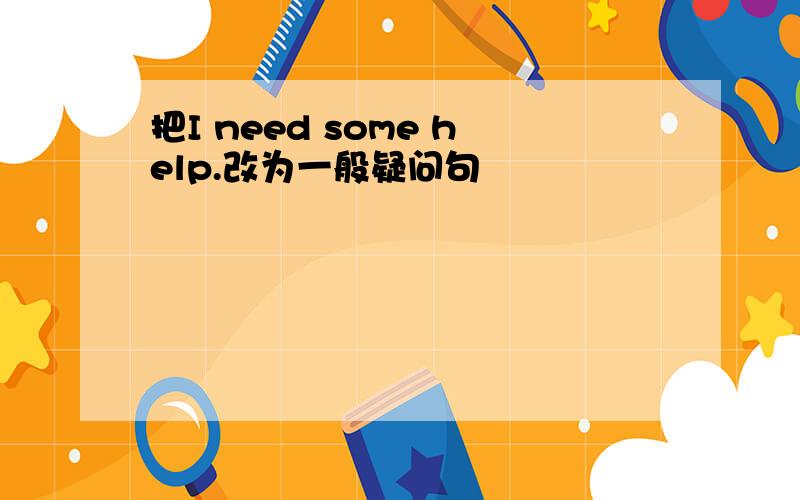 把I need some help.改为一般疑问句