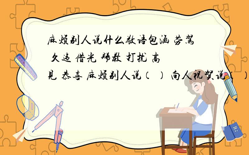 麻烦别人说什么敬语包涵 劳驾 久违 借光 赐教 打扰 高见 恭喜 麻烦别人说（ ） 向人祝贺说（ ） 求人解答说（ ）