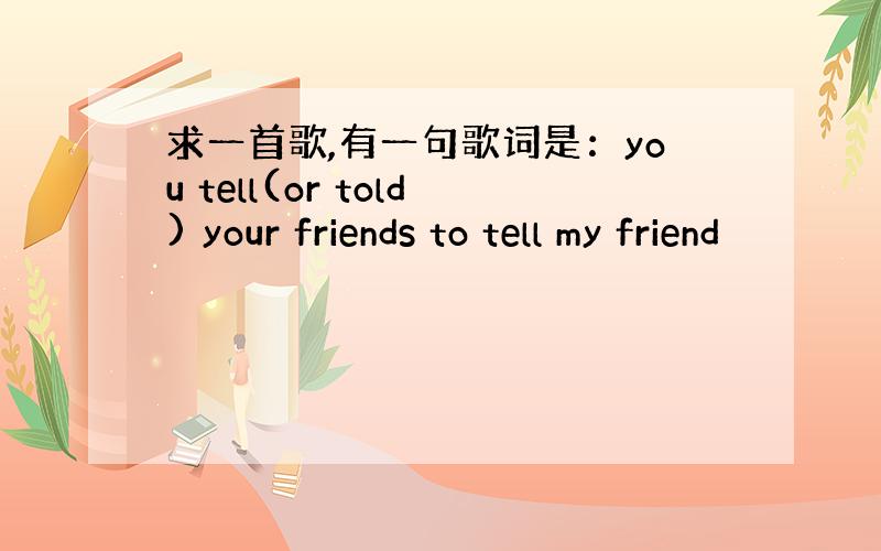 求一首歌,有一句歌词是：you tell(or told) your friends to tell my friend