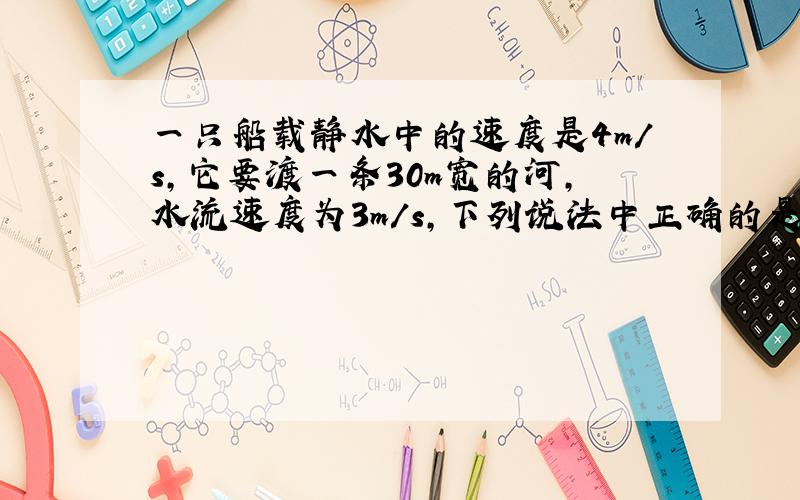 一只船载静水中的速度是4m/s,它要渡一条30m宽的河,水流速度为3m/s,下列说法中正确的是