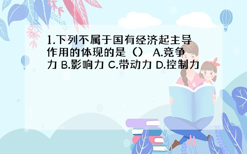 1.下列不属于国有经济起主导作用的体现的是（） A.竞争力 B.影响力 C.带动力 D.控制力