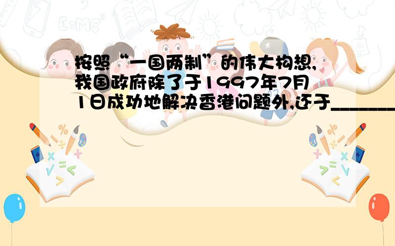 按照“一国两制”的伟大构想,我国政府除了于1997年7月1日成功地解决香港问题外,还于____________年____