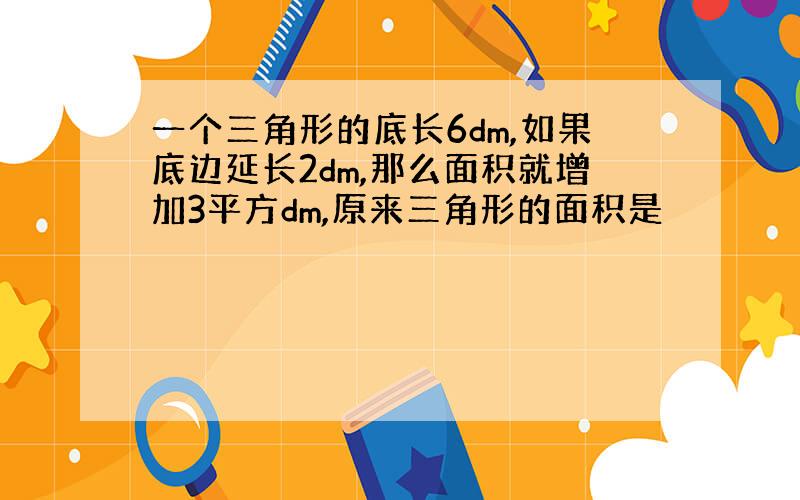 一个三角形的底长6dm,如果底边延长2dm,那么面积就增加3平方dm,原来三角形的面积是