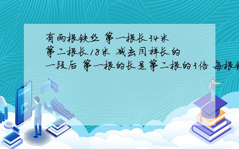 有两根铁丝 第一根长34米 第二根长18米 减去同样长的一段后 第一根的长是第二根的3倍 每根铁丝减去多少米?用方程解