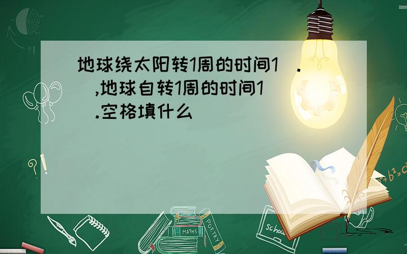 地球绕太阳转1周的时间1（.）,地球自转1周的时间1（ ）.空格填什么