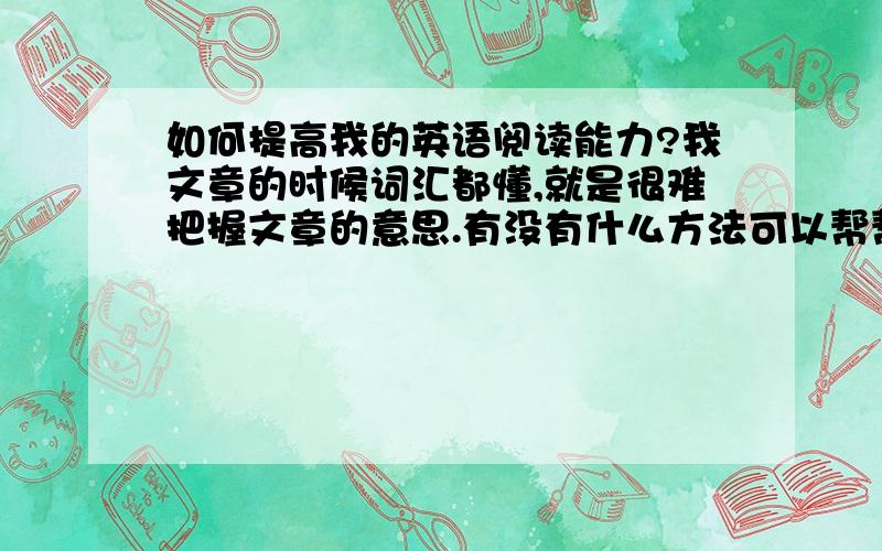 如何提高我的英语阅读能力?我文章的时候词汇都懂,就是很难把握文章的意思.有没有什么方法可以帮帮我?