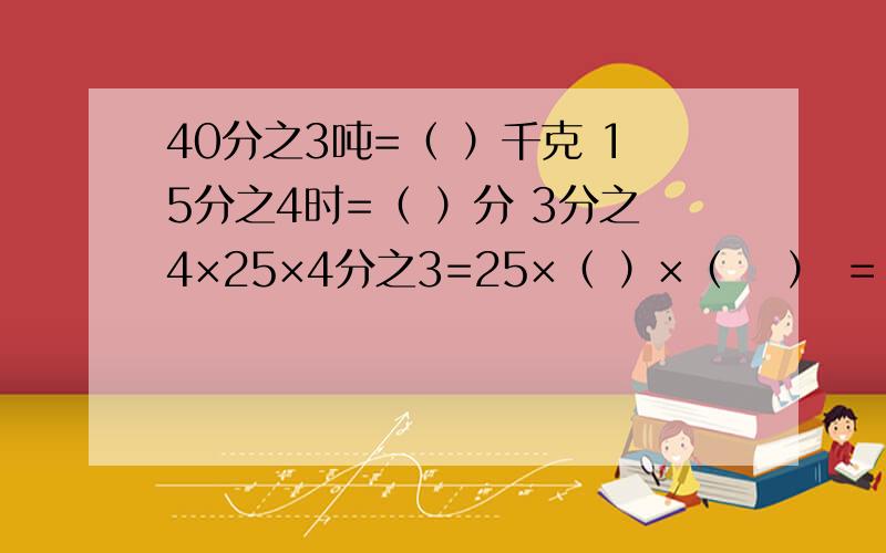 40分之3吨=（ ）千克 15分之4时=（ ）分 3分之4×25×4分之3=25×（ ）×（　 ） ＝（　　）