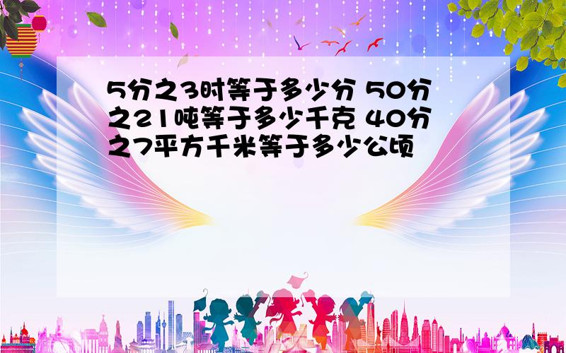 5分之3时等于多少分 50分之21吨等于多少千克 40分之7平方千米等于多少公顷