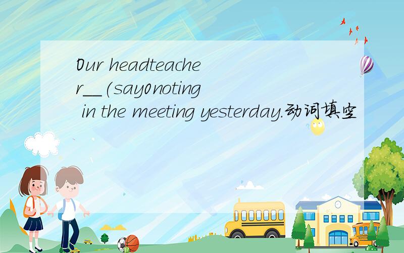 Our headteacher__(say0noting in the meeting yesterday.动词填空