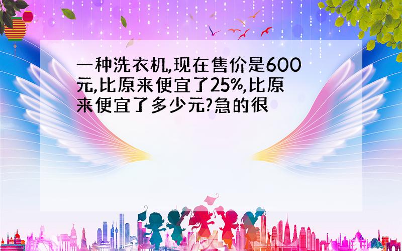 一种洗衣机,现在售价是600元,比原来便宜了25%,比原来便宜了多少元?急的很