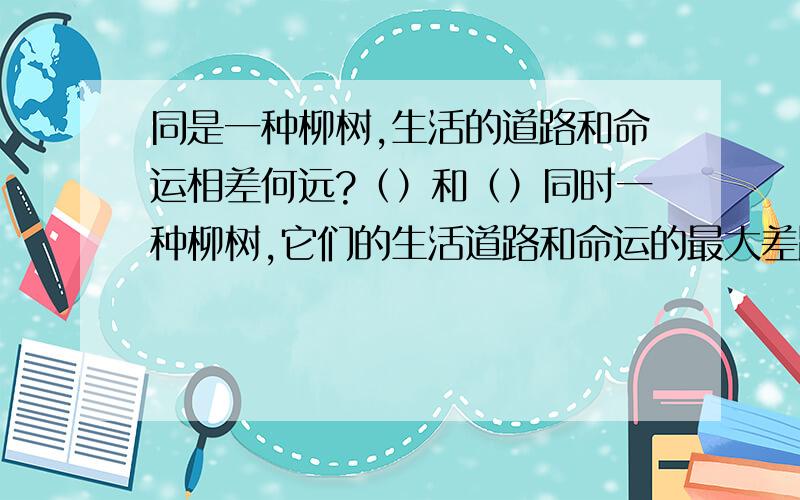 同是一种柳树,生活的道路和命运相差何远?（）和（）同时一种柳树,它们的生活道路和命运的最大差距表现