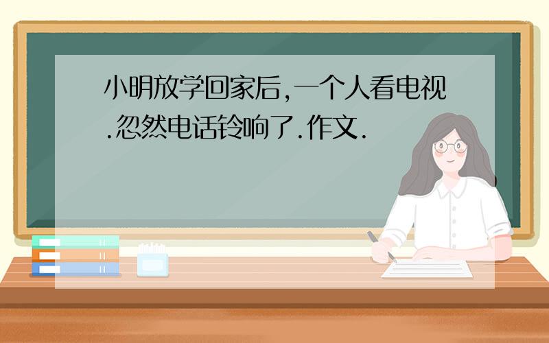 小明放学回家后,一个人看电视.忽然电话铃响了.作文.